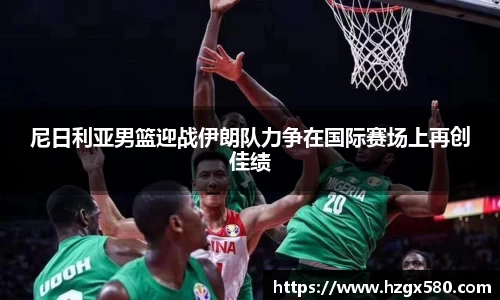 尼日利亚男篮迎战伊朗队力争在国际赛场上再创佳绩
